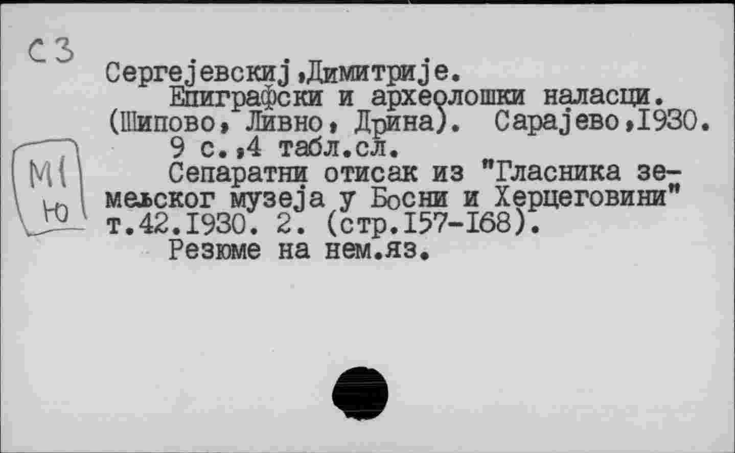 ﻿Ceprej евскиj »Димитриj е.
Епиграфски и археолошки наласци. (Шипово» Дивно» Дрина). CapajeBo»I930.
>	9 с. ,4 табл.ел.
М ( і Сепаратна отисак из "Гласника зе-і. мелског музе ja у Босни и Херцеговини" т.42.1930. 2. (стр.157-168).
Резюме на нем.яз.